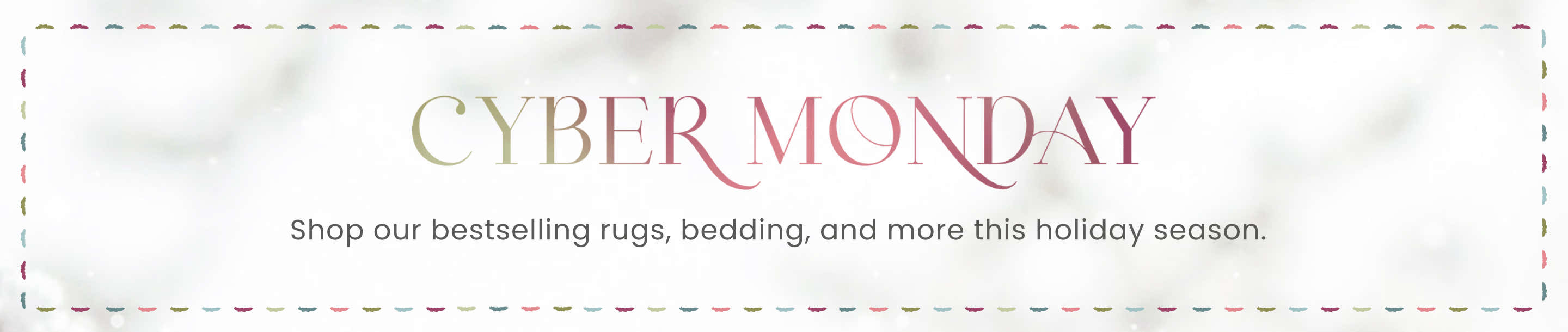 Cyber Monday - Shop our bestselling rugs, bedding, and more this holiday season.